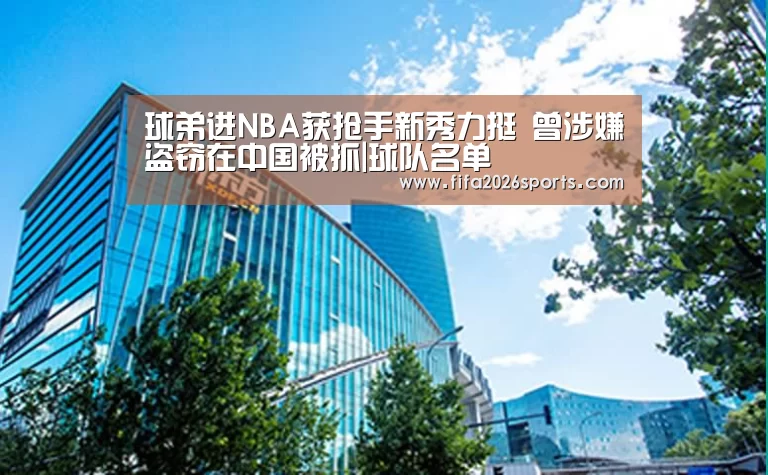 球弟进NBA获抢手新秀力挺 曾涉嫌盗窃在中国被抓|球队名单(图1) 球队名单