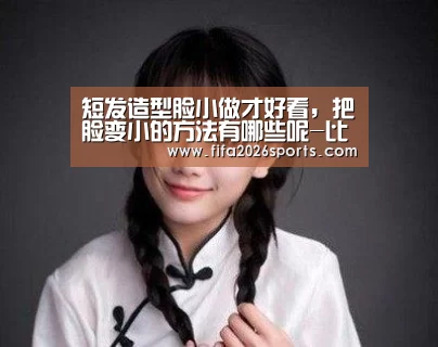 短发造型脸小做才好看,把脸变小的方法有哪些呢-比赛集锦(图2) 比赛集锦