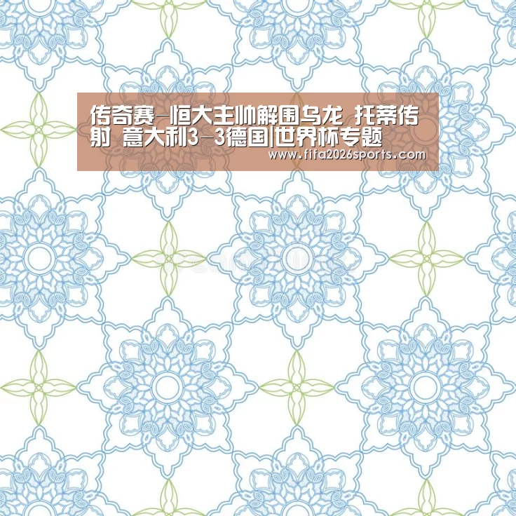 传奇赛-恒大主帅解围乌龙 托蒂传射 意大利3-3德国|世界杯专题(图2) 淘汰赛