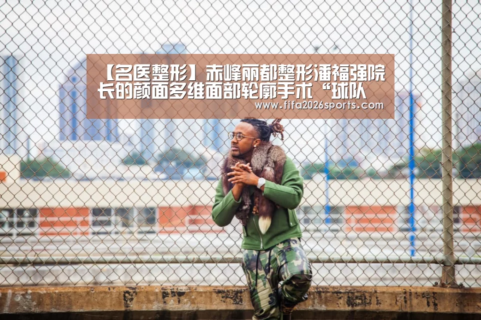 【名医整形】赤峰丽都整形潘福强院长的颜面多维面部轮廓手术“球队名单”(图3) 球队名单
